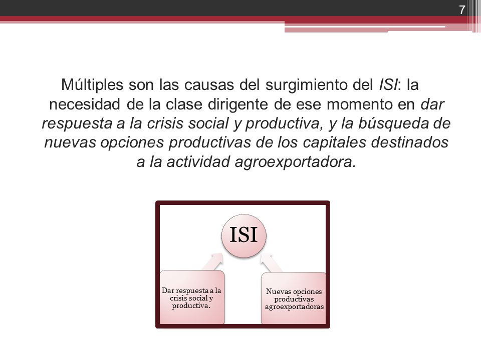 Múltiples son las causas del surgimiento del ISI: la necesidad de la clase dirigente de ese momento en dar respuesta a la crisis social y productiva, y la búsqueda de nuevas opciones productivas de los capitales destinados a la actividad agroexportadora.