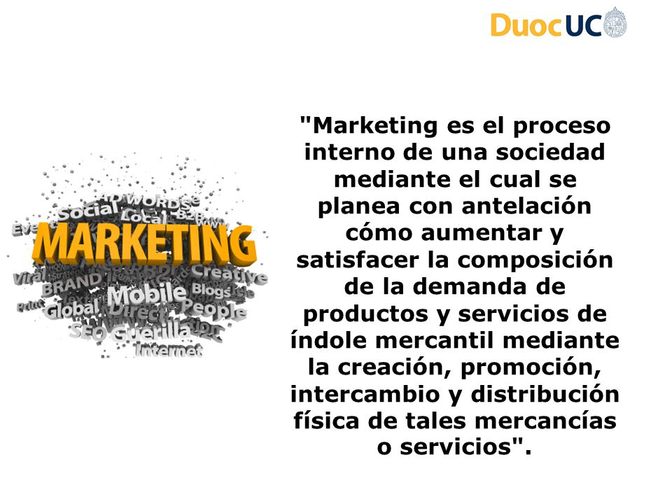 Marketing es el proceso interno de una sociedad mediante el cual se planea con antelación cómo aumentar y satisfacer la composición de la demanda de productos y servicios de índole mercantil mediante la creación, promoción, intercambio y distribución física de tales mercancías o servicios .