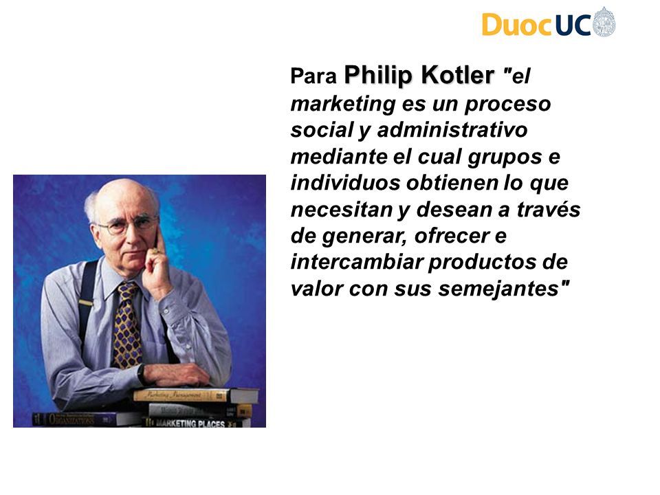 Para Philip Kotler el marketing es un proceso social y administrativo mediante el cual grupos e individuos obtienen lo que necesitan y desean a través de generar, ofrecer e intercambiar productos de valor con sus semejantes