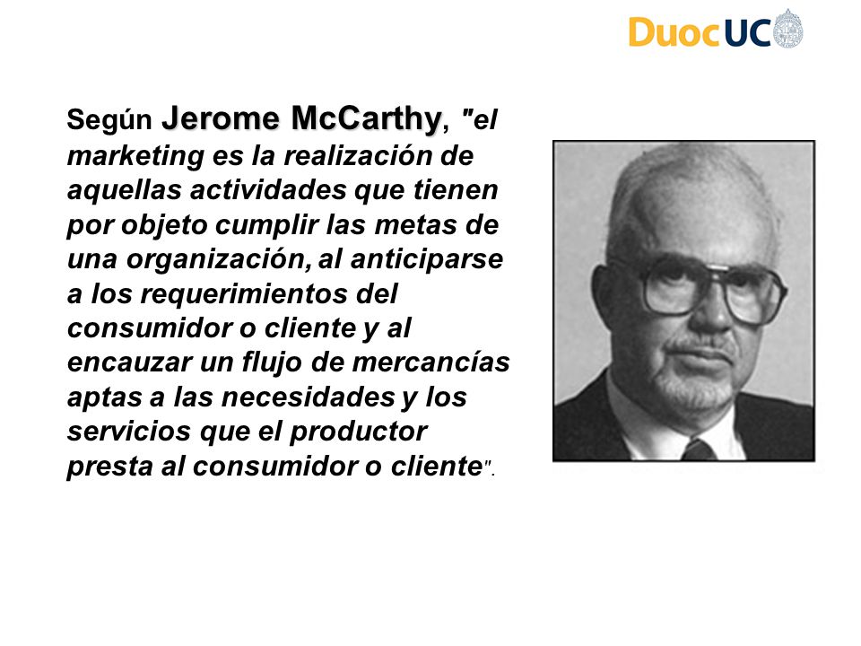 Según Jerome McCarthy, el marketing es la realización de aquellas actividades que tienen por objeto cumplir las metas de una organización, al anticiparse a los requerimientos del consumidor o cliente y al encauzar un flujo de mercancías aptas a las necesidades y los servicios que el productor presta al consumidor o cliente .