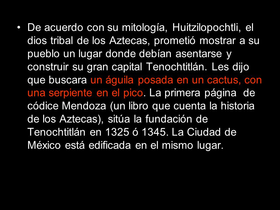De acuerdo con su mitología, Huitzilopochtli, el dios tribal de los Aztecas, prometió mostrar a su pueblo un lugar donde debían asentarse y construir su gran capital Tenochtitlán. Les dijo que buscara un águila posada en un cactus, con una serpiente en el pico. La primera página de códice Mendoza (un libro que cuenta la historia de los Aztecas), sitúa la fundación de Tenochtitlán en 1325 ó La Ciudad de México está edificada en el mismo lugar.