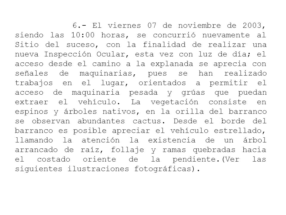 6.- El viernes 07 de noviembre de 2003, siendo las 10:00 horas, se concurrió nuevamente al Sitio del suceso, con la finalidad de realizar una nueva Inspección Ocular, esta vez con luz de día; el acceso desde el camino a la explanada se aprecia con señales de maquinarias, pues se han realizado trabajos en el lugar, orientados a permitir el acceso de maquinaria pesada y grúas que puedan extraer el vehículo.