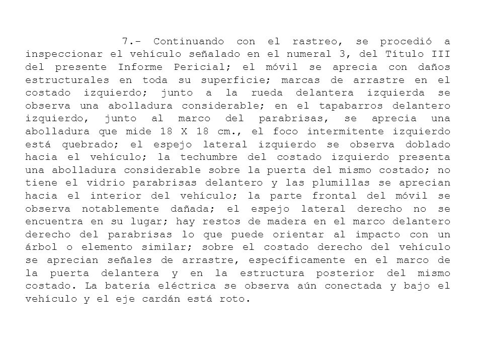 7.- Continuando con el rastreo, se procedió a inspeccionar el vehículo señalado en el numeral 3, del Título III del presente Informe Pericial; el móvil se aprecia con daños estructurales en toda su superficie; marcas de arrastre en el costado izquierdo; junto a la rueda delantera izquierda se observa una abolladura considerable; en el tapabarros delantero izquierdo, junto al marco del parabrisas, se aprecia una abolladura que mide 18 X 18 cm., el foco intermitente izquierdo está quebrado; el espejo lateral izquierdo se observa doblado hacia el vehículo; la techumbre del costado izquierdo presenta una abolladura considerable sobre la puerta del mismo costado; no tiene el vidrio parabrisas delantero y las plumillas se aprecian hacia el interior del vehículo; la parte frontal del móvil se observa notablemente dañada; el espejo lateral derecho no se encuentra en su lugar; hay restos de madera en el marco delantero derecho del parabrisas lo que puede orientar al impacto con un árbol o elemento similar; sobre el costado derecho del vehículo se aprecian señales de arrastre, específicamente en el marco de la puerta delantera y en la estructura posterior del mismo costado.