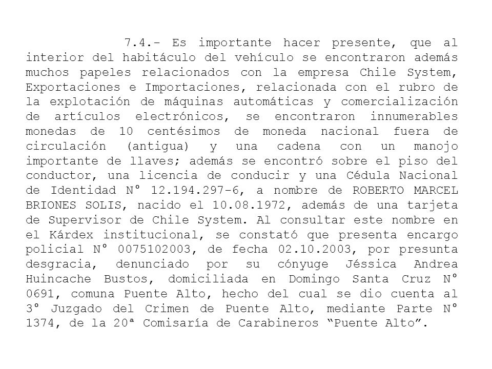 7.4.- Es importante hacer presente, que al interior del habitáculo del vehículo se encontraron además muchos papeles relacionados con la empresa Chile System, Exportaciones e Importaciones, relacionada con el rubro de la explotación de máquinas automáticas y comercialización de artículos electrónicos, se encontraron innumerables monedas de 10 centésimos de moneda nacional fuera de circulación (antigua) y una cadena con un manojo importante de llaves; además se encontró sobre el piso del conductor, una licencia de conducir y una Cédula Nacional de Identidad N° , a nombre de ROBERTO MARCEL BRIONES SOLIS, nacido el , además de una tarjeta de Supervisor de Chile System.