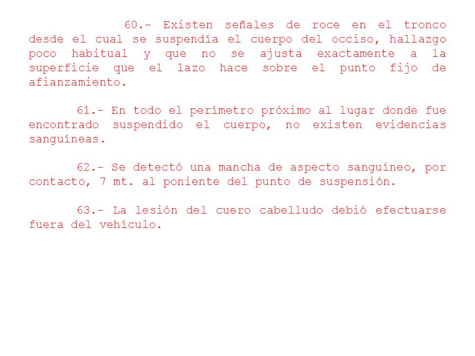 60.- Existen señales de roce en el tronco desde el cual se suspendía el cuerpo del occiso, hallazgo poco habitual y que no se ajusta exactamente a la superficie que el lazo hace sobre el punto fijo de afianzamiento.