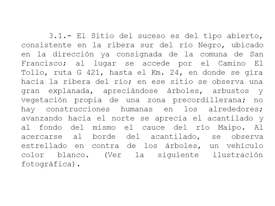 3.1.- El Sitio del suceso es del tipo abierto, consistente en la ribera sur del río Negro, ubicado en la dirección ya consignada de la comuna de San Francisco; al lugar se accede por el Camino El Tollo, ruta G 421, hasta el Km.