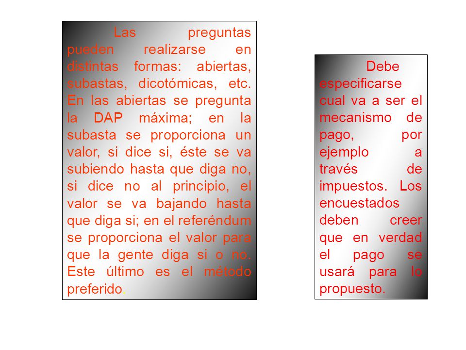 Las preguntas pueden realizarse en distintas formas: abiertas, subastas, dicotómicas, etc. En las abiertas se pregunta la DAP máxima; en la subasta se proporciona un valor, si dice si, éste se va subiendo hasta que diga no, si dice no al principio, el valor se va bajando hasta que diga si; en el referéndum se proporciona el valor para que la gente diga si o no. Este último es el método preferido.