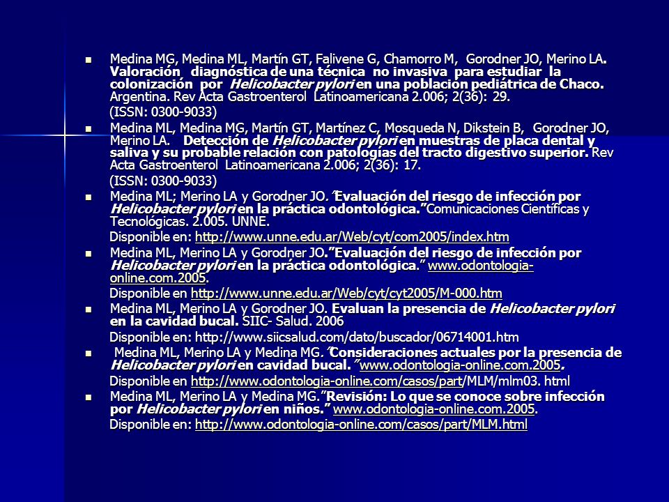 Medina MG, Medina ML, Martín GT, Falivene G, Chamorro M, Gorodner JO, Merino LA. Valoración diagnóstica de una técnica no invasiva para estudiar la colonización por Helicobacter pylori en una población pediátrica de Chaco. Argentina. Rev Acta Gastroenterol Latinoamericana 2.006; 2(36): 29.