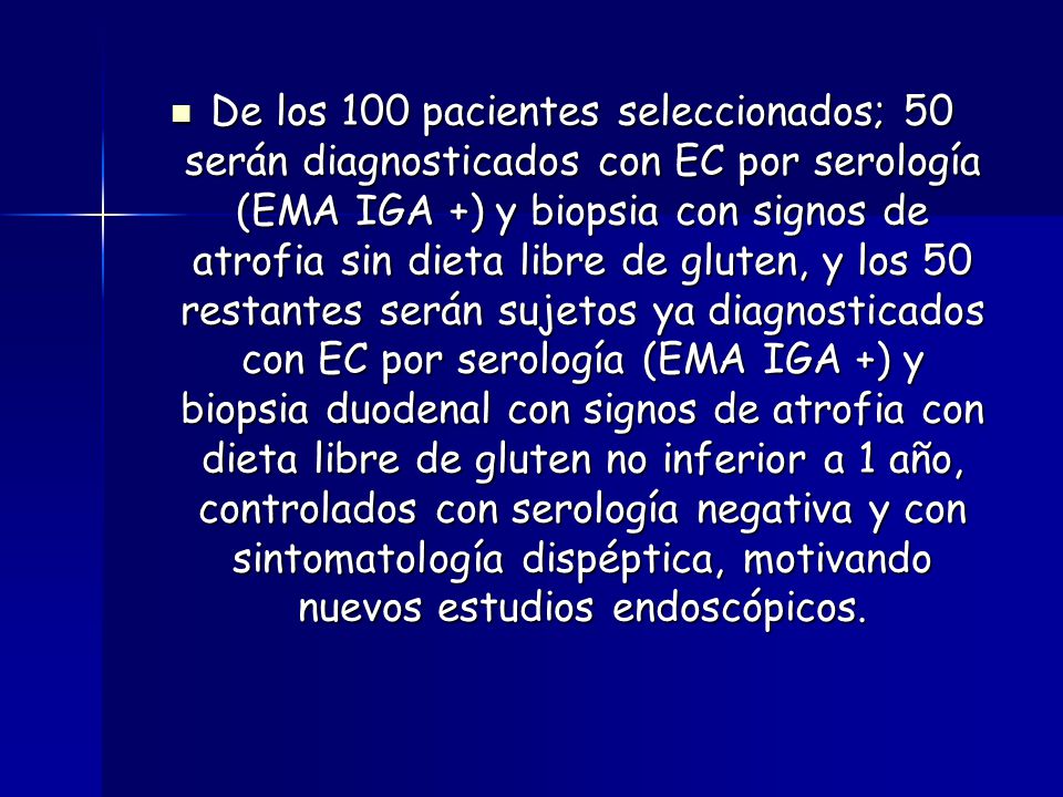 De los 100 pacientes seleccionados; 50 serán diagnosticados con EC por serología (EMA IGA +) y biopsia con signos de atrofia sin dieta libre de gluten, y los 50 restantes serán sujetos ya diagnosticados con EC por serología (EMA IGA +) y biopsia duodenal con signos de atrofia con dieta libre de gluten no inferior a 1 año, controlados con serología negativa y con sintomatología dispéptica, motivando nuevos estudios endoscópicos.