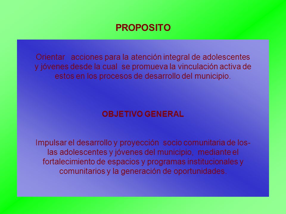 PROPOSITO Orientar acciones para la atención integral de adolescentes y jóvenes desde la cual se promueva la vinculación activa de estos en los procesos de desarrollo del municipio.