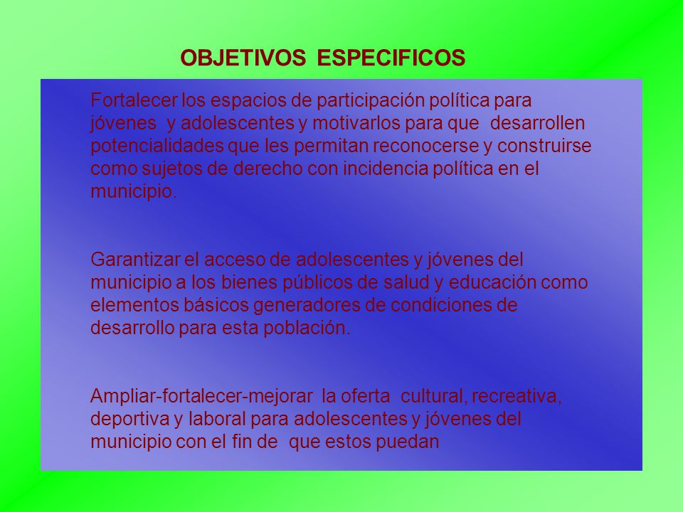 OBJETIVOS ESPECIFICOS Fortalecer los espacios de participación política para jóvenes y adolescentes y motivarlos para que desarrollen potencialidades que les permitan reconocerse y construirse como sujetos de derecho con incidencia política en el municipio.