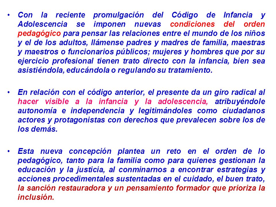 Con la reciente promulgación del Código de Infancia y Adolescencia se imponen nuevas condiciones del orden pedagógico para pensar las relaciones entre el mundo de los niños y el de los adultos, llámense padres y madres de familia, maestras y maestros o funcionarios públicos; mujeres y hombres que por su ejercicio profesional tienen trato directo con la infancia, bien sea asistiéndola, educándola o regulando su tratamiento.