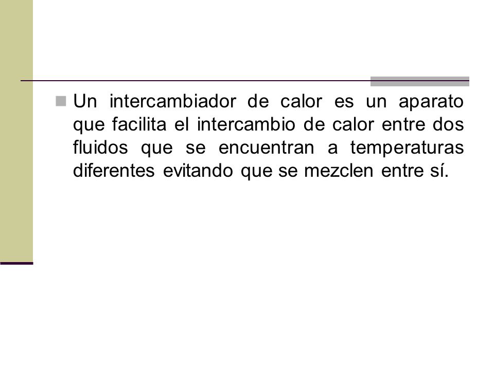 Un intercambiador de calor es un aparato que facilita el intercambio de calor entre dos fluidos que se encuentran a temperaturas diferentes evitando que se mezclen entre sí.