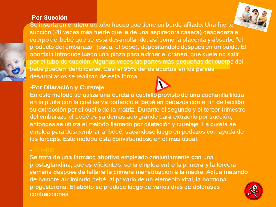 Por Succión Se inserta en el útero un tubo hueco que tiene un borde afilado. Una fuerte succión (28 veces más fuerte que la de una aspiradora casera) despedaza el cuerpo del bebé que se está desarrollando, así como la placenta y absorbe el producto del embarazo (osea, el bebé), depositándolo después en un balde. El abortista introduce luego una pinza para extraer el cráneo, que suele no salir por el tubo de succión. Algunas veces las partes más pequeñas del cuerpo del bebé pueden identificarse. Casi el 95% de los abortos en los países desarrollados se realizan de esta forma.