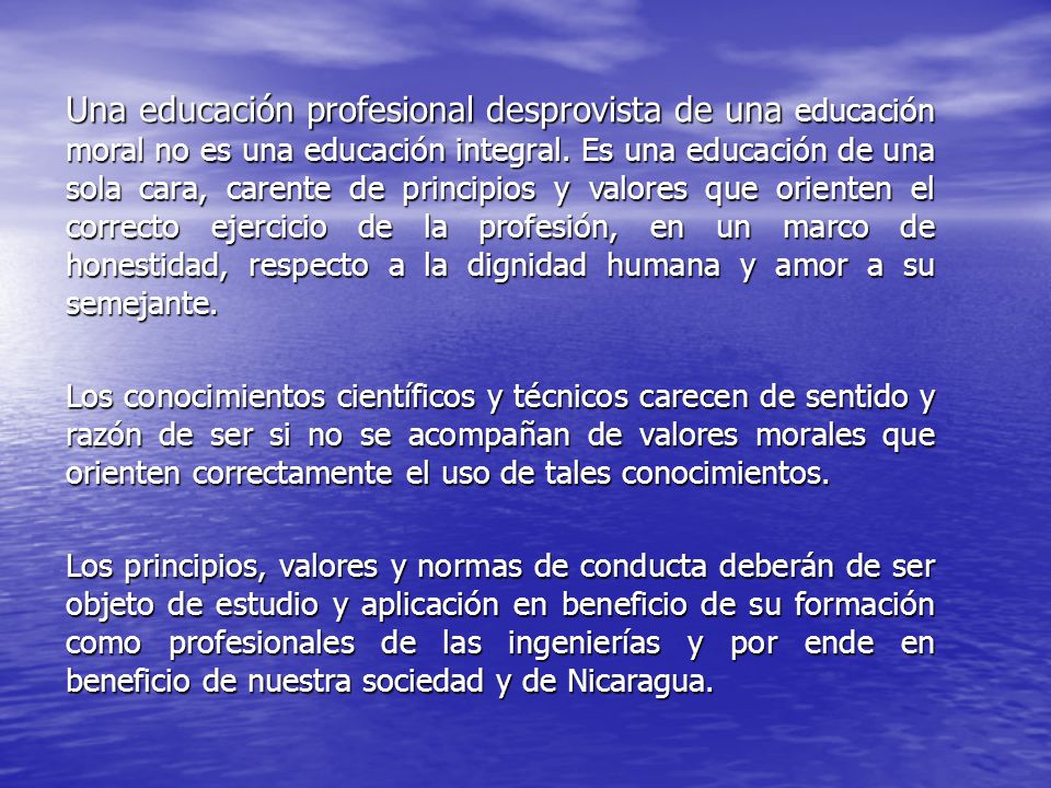 Una educación profesional desprovista de una educación moral no es una educación integral. Es una educación de una sola cara, carente de principios y valores que orienten el correcto ejercicio de la profesión, en un marco de honestidad, respecto a la dignidad humana y amor a su semejante.