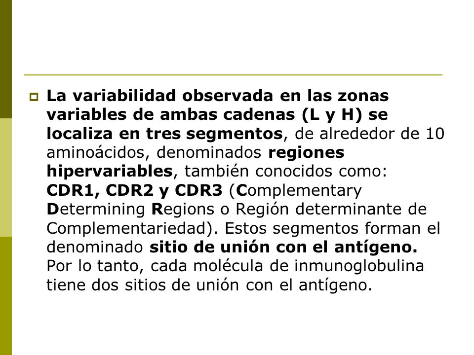 La variabilidad observada en las zonas variables de ambas cadenas (L y H) se localiza en tres segmentos, de alrededor de 10 aminoácidos, denominados regiones hipervariables, también conocidos como: CDR1, CDR2 y CDR3 (Complementary Determining Regions o Región determinante de Complementariedad).