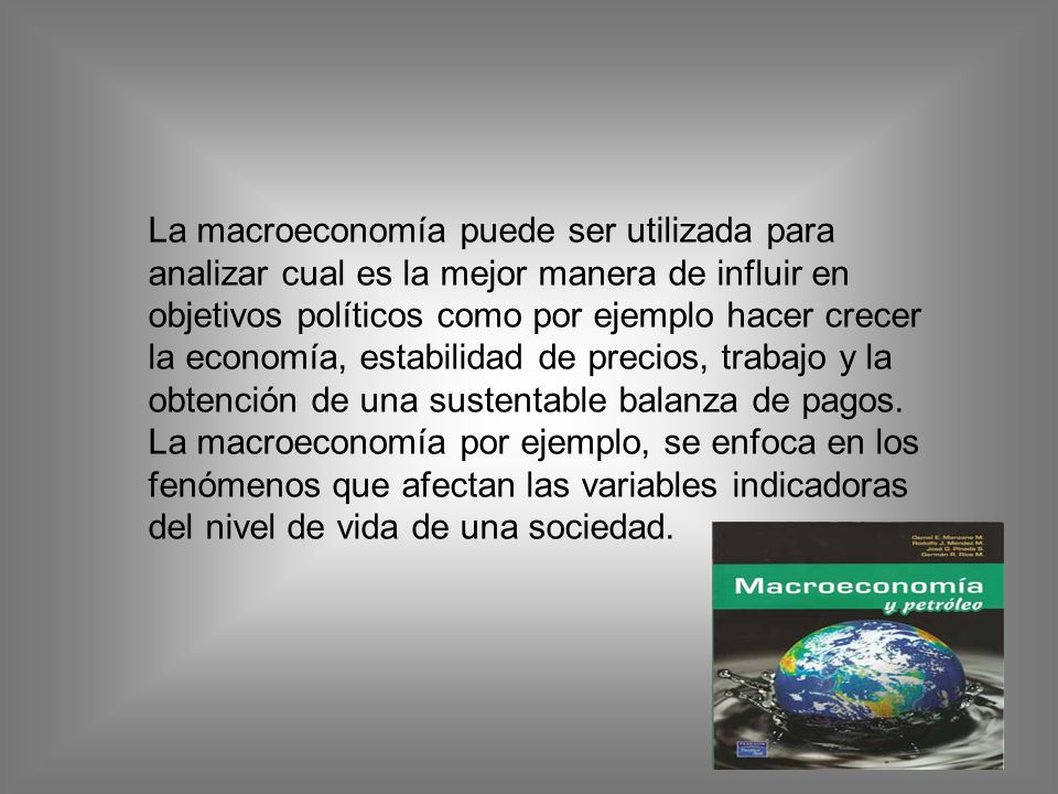 La macroeconomía puede ser utilizada para analizar cual es la mejor manera de influir en objetivos políticos como por ejemplo hacer crecer la economía, estabilidad de precios, trabajo y la obtención de una sustentable balanza de pagos.