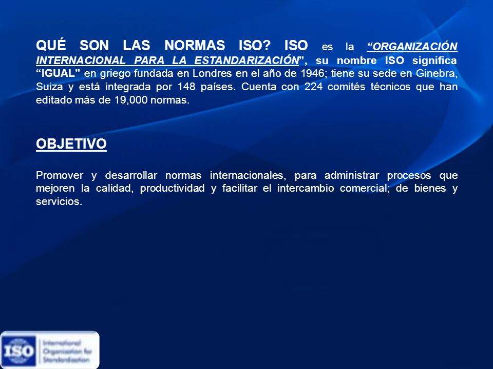 QUÉ SON LAS NORMAS ISO ISO es la ORGANIZACIÓN INTERNACIONAL PARA LA ESTANDARIZACIÓN , su nombre ISO significa IGUAL en griego fundada en Londres en el año de 1946; tiene su sede en Ginebra, Suiza y está integrada por 148 países. Cuenta con 224 comités técnicos que han editado más de 19,000 normas.