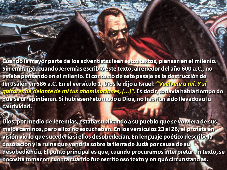 Cuando la mayor parte de los adventistas leen estos textos, piensan en el milenio. Sin embargo, cuando Jeremías escribió este texto, alrededor del año 600 a.C., no estaba pensando en el milenio. El contexto de este pasaje es la destrucción de Jerusalén en 586 a.C. En el versículo 1, Dios le dijo a Israel: Vuélvete a mí. Y si quitares de delante de mí tus abominaciones, [...] . Es decir, todavía había tiempo de que se arrepintieran. Si hubiesen retornado a Dios, no habrían sido llevados a la cautividad.