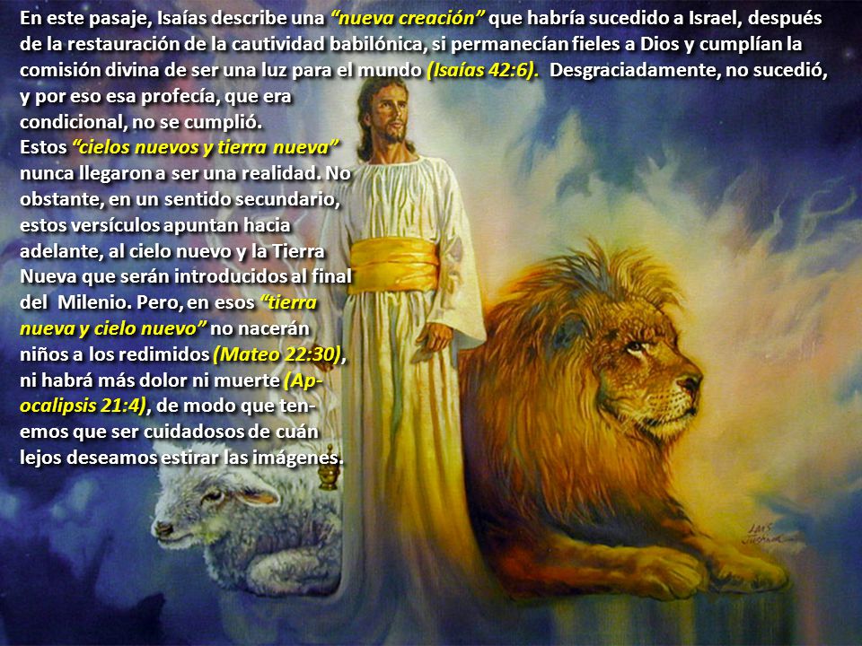 En este pasaje, Isaías describe una nueva creación que habría sucedido a Israel, después de la restauración de la cautividad babilónica, si permanecían fieles a Dios y cumplían la comisión divina de ser una luz para el mundo (Isaías 42:6). Desgraciadamente, no sucedió, y por eso esa profecía, que era
