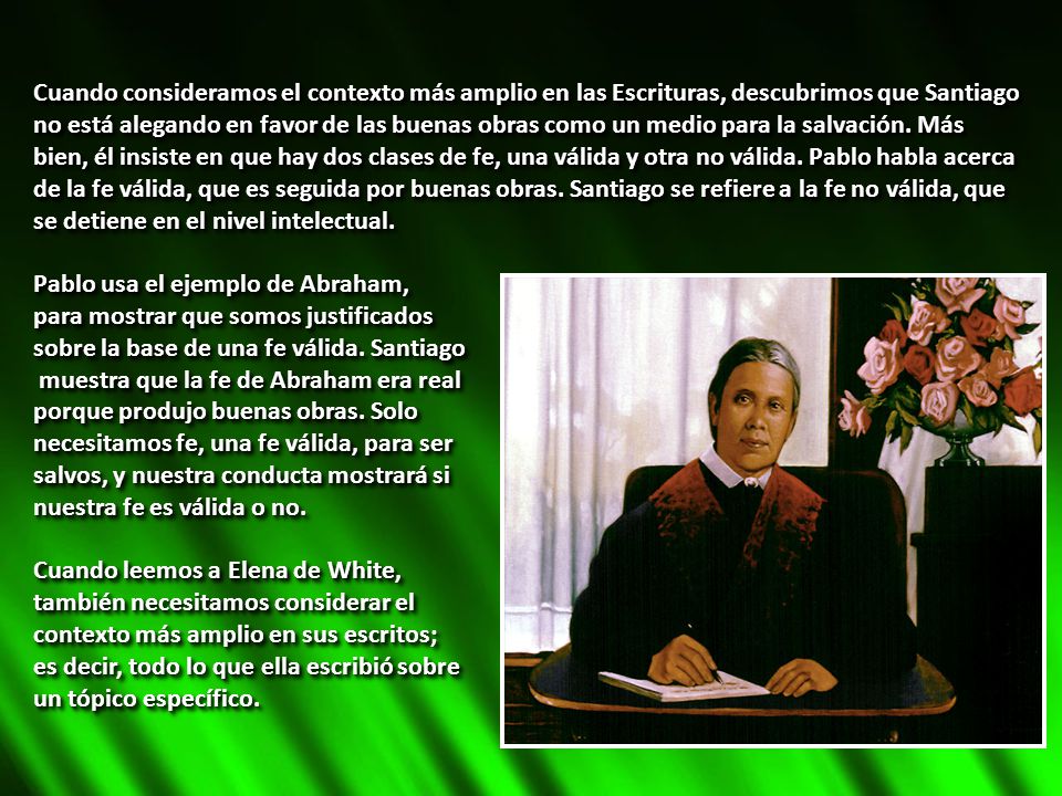 Cuando consideramos el contexto más amplio en las Escrituras, descubrimos que Santiago no está alegando en favor de las buenas obras como un medio para la salvación. Más bien, él insiste en que hay dos clases de fe, una válida y otra no válida. Pablo habla acerca de la fe válida, que es seguida por buenas obras. Santiago se refiere a la fe no válida, que se detiene en el nivel intelectual.