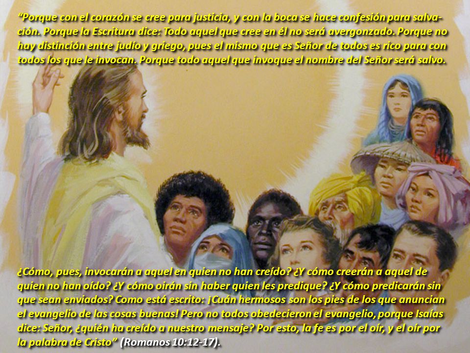 Porque con el corazón se cree para justicia, y con la boca se hace confesión para salva-ción. Porque la Escritura dice: Todo aquel que cree en él no será avergonzado. Porque no hay distinción entre judío y griego, pues el mismo que es Señor de todos es rico para con todos los que le invocan. Porque todo aquel que invoque el nombre del Señor será salvo.