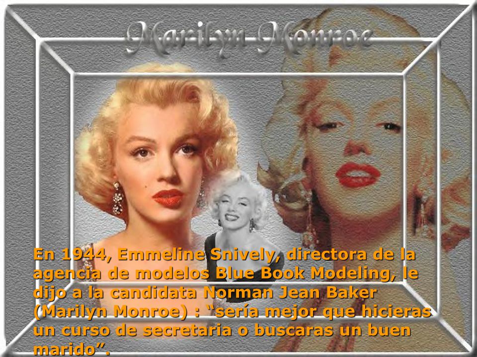En 1944, Emmeline Snively, directora de la agencia de modelos Blue Book Modeling, le dijo a la candidata Norman Jean Baker (Marilyn Monroe) : sería mejor que hicieras un curso de secretaria o buscaras un buen marido .