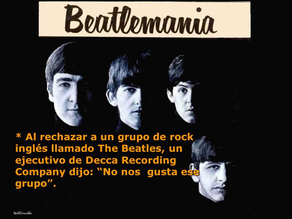 * Al rechazar a un grupo de rock inglés llamado The Beatles, un ejecutivo de Decca Recording Company dijo: No nos gusta ese grupo .