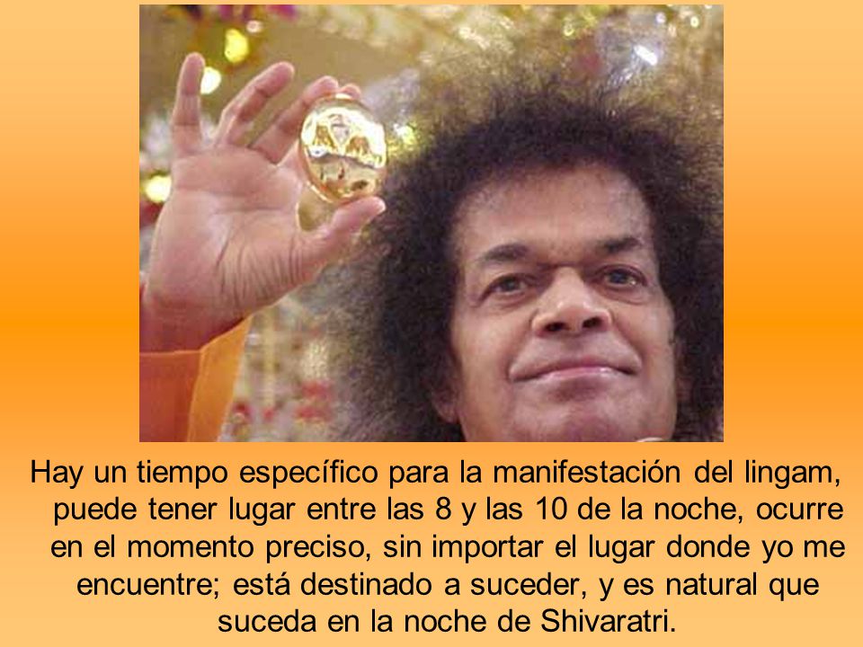 Hay un tiempo específico para la manifestación del lingam, puede tener lugar entre las 8 y las 10 de la noche, ocurre en el momento preciso, sin importar el lugar donde yo me encuentre; está destinado a suceder, y es natural que suceda en la noche de Shivaratri.