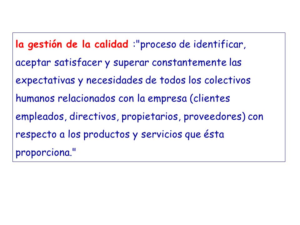 la gestión de la calidad : proceso de identificar, aceptar satisfacer y superar constantemente las expectativas y necesidades de todos los colectivos humanos relacionados con la empresa (clientes empleados, directivos, propietarios, proveedores) con respecto a los productos y servicios que ésta proporciona.