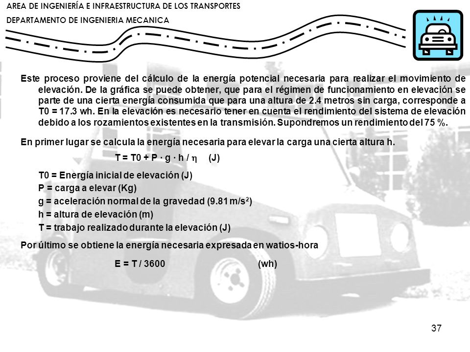 Este proceso proviene del cálculo de la energía potencial necesaria para realizar el movimiento de elevación. De la gráfica se puede obtener, que para el régimen de funcionamiento en elevación se parte de una cierta energía consumida que para una altura de 2.4 metros sin carga, corresponde a T0 = 17.3 wh. En la elevación es necesario tener en cuenta el rendimiento del sistema de elevación debido a los rozamientos existentes en la transmisión. Supondremos un rendimiento del 75 %.