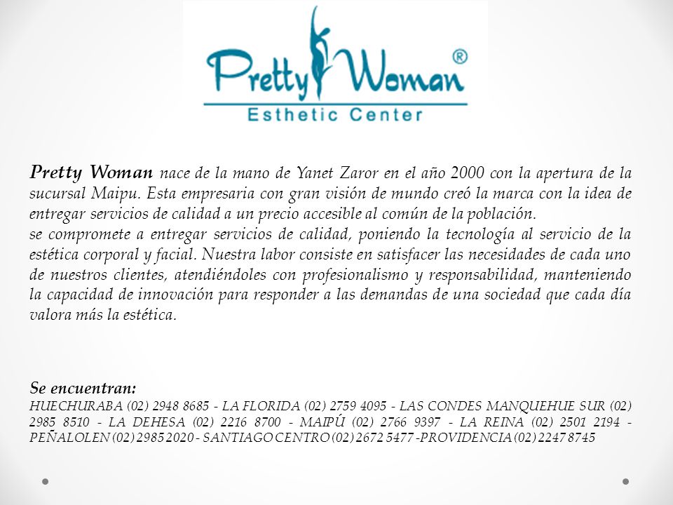 Pretty Woman nace de la mano de Yanet Zaror en el año 2000 con la apertura de la sucursal Maipu. Esta empresaria con gran visión de mundo creó la marca con la idea de entregar servicios de calidad a un precio accesible al común de la población.