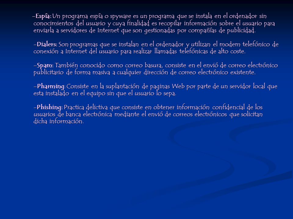 -Espía: Un programa espía o spyware es un programa que se instala en el ordenador sin conocimientos del usuario y cuya finalidad es recopilar información sobre el usuario para enviarla a servidores de Internet que son gestionadas por compañías de publicidad.