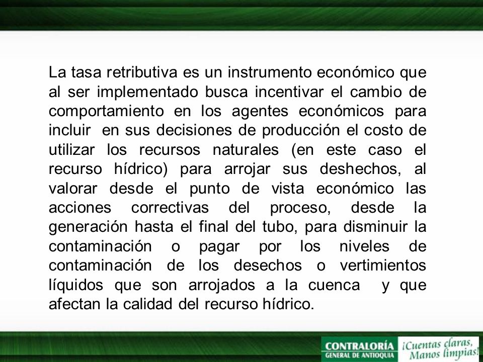 La tasa retributiva es un instrumento económico que al ser implementado busca incentivar el cambio de comportamiento en los agentes económicos para incluir en sus decisiones de producción el costo de utilizar los recursos naturales (en este caso el recurso hídrico) para arrojar sus deshechos, al valorar desde el punto de vista económico las acciones correctivas del proceso, desde la generación hasta el final del tubo, para disminuir la contaminación o pagar por los niveles de contaminación de los desechos o vertimientos líquidos que son arrojados a la cuenca y que afectan la calidad del recurso hídrico.