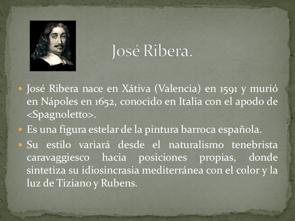 José Ribera. José Ribera nace en Xátiva (Valencia) en 1591 y murió en Nápoles en 1652, conocido en Italia con el apodo de <Spagnoletto>.