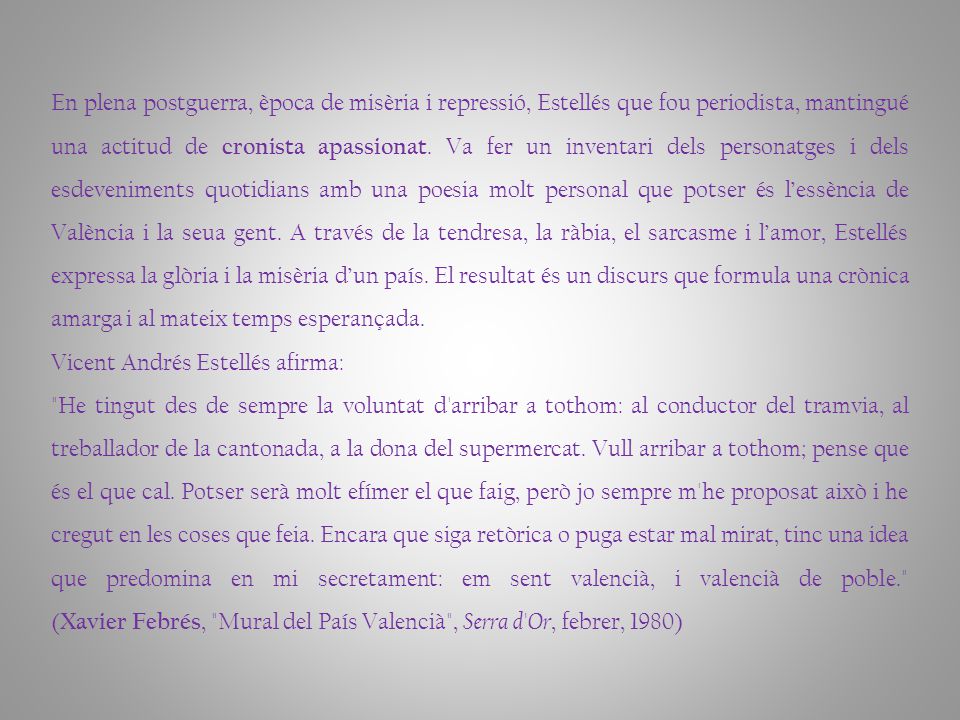En plena postguerra, època de misèria i repressió, Estellés que fou periodista, mantingué una actitud de cronista apassionat. Va fer un inventari dels personatges i dels esdeveniments quotidians amb una poesia molt personal que potser és l’essència de València i la seua gent. A través de la tendresa, la ràbia, el sarcasme i l’amor, Estellés expressa la glòria i la misèria d’un país. El resultat és un discurs que formula una crònica amarga i al mateix temps esperançada.