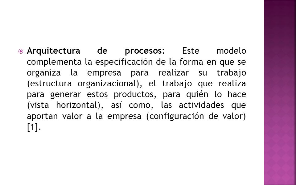 Arquitectura de procesos: Este modelo complementa la especificación de la forma en que se organiza la empresa para realizar su trabajo (estructura organizacional), el trabajo que realiza para generar estos productos, para quién lo hace (vista horizontal), así como, las actividades que aportan valor a la empresa (configuración de valor) [1].
