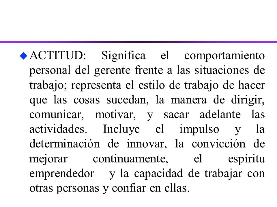 ACTITUD: Significa el comportamiento personal del gerente frente a las situaciones de trabajo; representa el estilo de trabajo de hacer que las cosas sucedan, la manera de dirigir, comunicar, motivar, y sacar adelante las actividades.