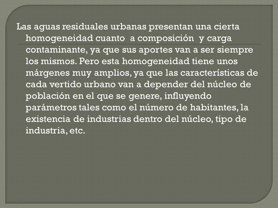 Las aguas residuales urbanas presentan una cierta homogeneidad cuanto a composición y carga contaminante, ya que sus aportes van a ser siempre los mismos.