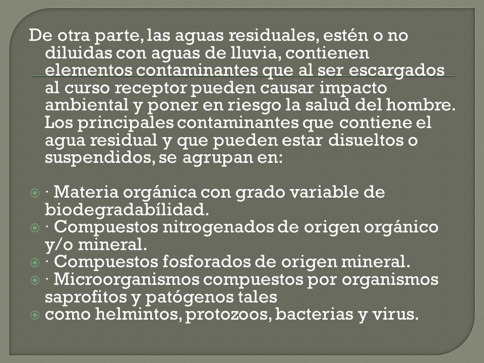 De otra parte, las aguas residuales, estén o no diluidas con aguas de lluvia, contienen elementos contaminantes que al ser escargados al curso receptor pueden causar impacto ambiental y poner en riesgo la salud del hombre. Los principales contaminantes que contiene el agua residual y que pueden estar disueltos o suspendidos, se agrupan en: