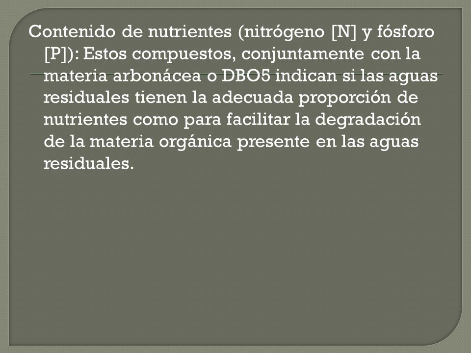 Contenido de nutrientes (nitrógeno [N] y fósforo [P]): Estos compuestos, conjuntamente con la materia arbonácea o DBO5 indican si las aguas residuales tienen la adecuada proporción de nutrientes como para facilitar la degradación de la materia orgánica presente en las aguas residuales.