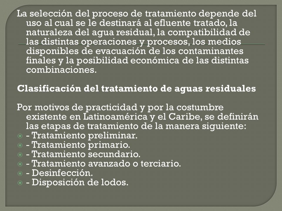 La selección del proceso de tratamiento depende del uso al cual se le destinará al efluente tratado, la naturaleza del agua residual, la compatibilidad de las distintas operaciones y procesos, los medios disponibles de evacuación de los contaminantes finales y la posibilidad económica de las distintas combinaciones.
