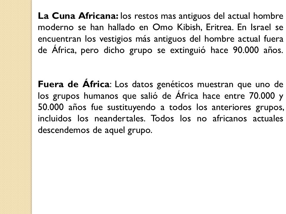 La Cuna Africana: los restos mas antiguos del actual hombre moderno se han hallado en Omo Kibish, Eritrea. En Israel se encuentran los vestigios más antiguos del hombre actual fuera de África, pero dicho grupo se extinguió hace años.