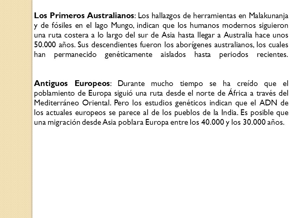 Los Primeros Australianos: Los hallazgos de herramientas en Malakunanja y de fósiles en el lago Mungo, indican que los humanos modernos siguieron una ruta costera a lo largo del sur de Asia hasta llegar a Australia hace unos años. Sus descendientes fueron los aborígenes australianos, los cuales han permanecido genéticamente aislados hasta periodos recientes.