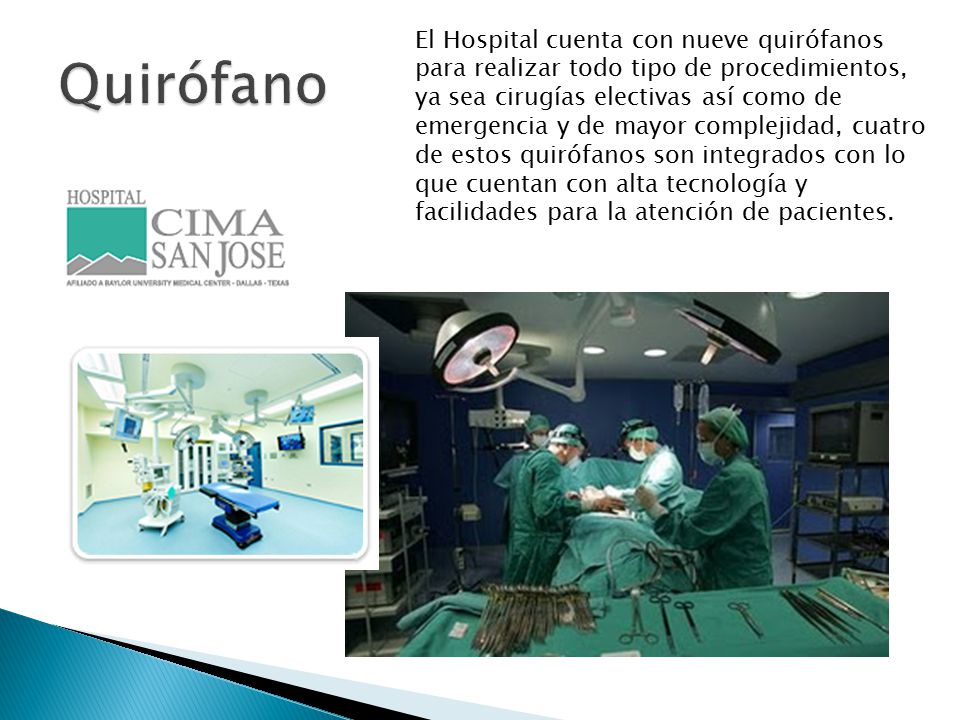 El Hospital cuenta con nueve quirófanos para realizar todo tipo de procedimientos, ya sea cirugías electivas así como de emergencia y de mayor complejidad, cuatro de estos quirófanos son integrados con lo que cuentan con alta tecnología y facilidades para la atención de pacientes.