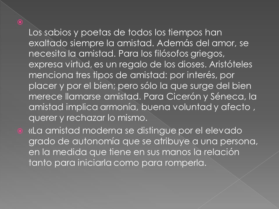 Los sabios y poetas de todos los tiempos han exaltado siempre la amistad. Además del amor, se necesita la amistad. Para los filósofos griegos, expresa virtud, es un regalo de los dioses. Aristóteles menciona tres tipos de amistad: por interés, por placer y por el bien; pero sólo la que surge del bien merece llamarse amistad. Para Cicerón y Séneca, la amistad implica armonía, buena voluntad y afecto , querer y rechazar lo mismo.