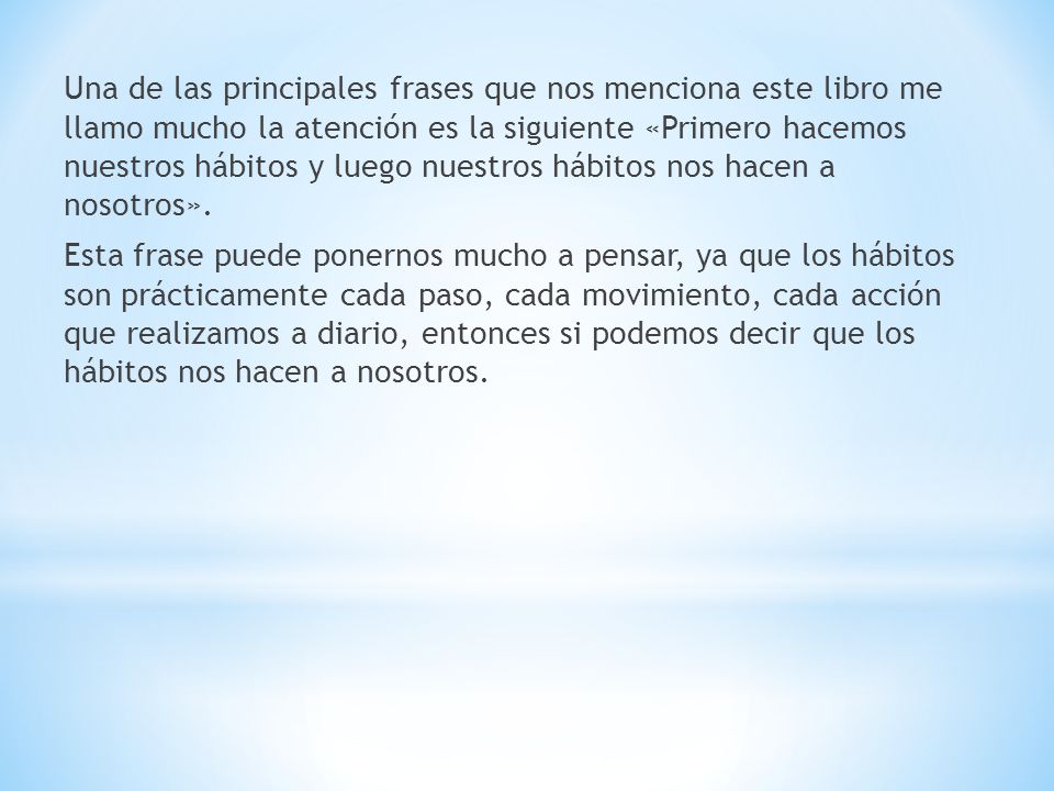 Una de las principales frases que nos menciona este libro me llamo mucho la atención es la siguiente «Primero hacemos nuestros hábitos y luego nuestros hábitos nos hacen a nosotros».