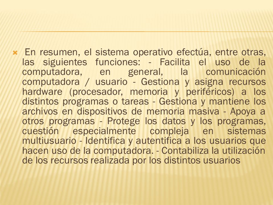 En resumen, el sistema operativo efectúa, entre otras, las siguientes funciones: - Facilita el uso de la computadora, en general, la comunicación computadora / usuario - Gestiona y asigna recursos hardware (procesador, memoria y periféricos) a los distintos programas o tareas - Gestiona y mantiene los archivos en dispositivos de memoria masiva - Apoya a otros programas - Protege los datos y los programas, cuestión especialmente compleja en sistemas multiusuario - Identifica y autentifica a los usuarios que hacen uso de la computadora.