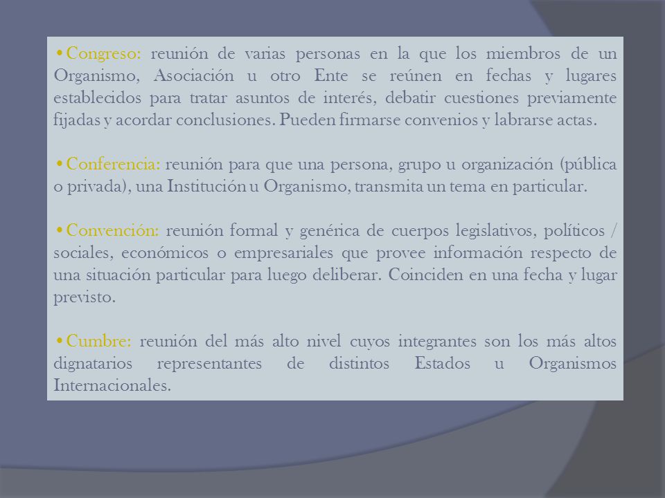 Congreso: reunión de varias personas en la que los miembros de un Organismo, Asociación u otro Ente se reúnen en fechas y lugares establecidos para tratar asuntos de interés, debatir cuestiones previamente fijadas y acordar conclusiones. Pueden firmarse convenios y labrarse actas.