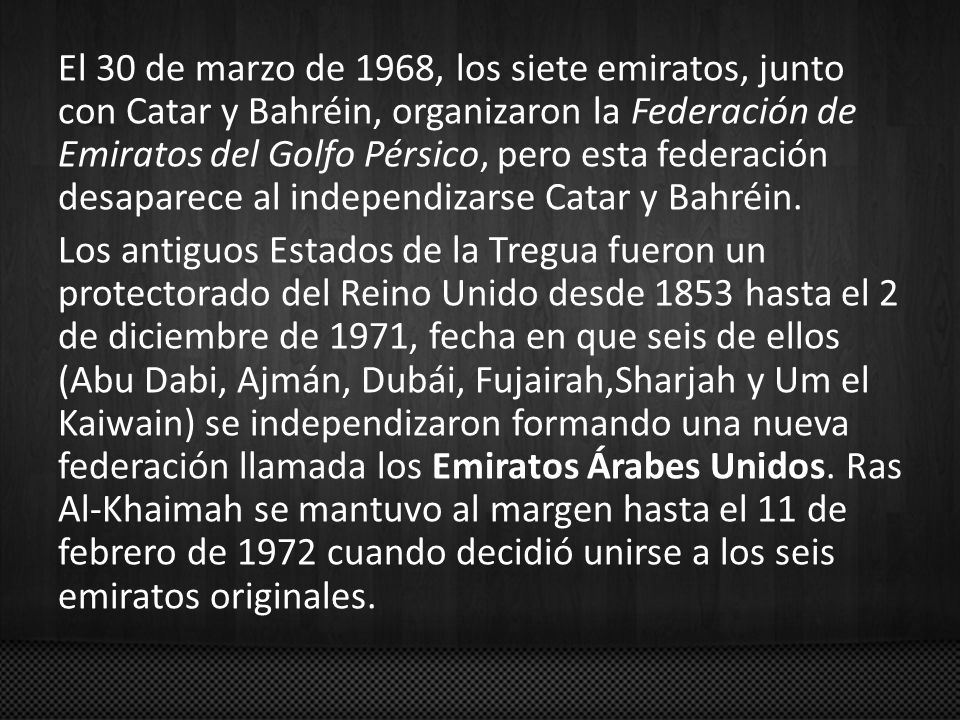 El 30 de marzo de 1968, los siete emiratos, junto con Catar y Bahréin, organizaron la Federación de Emiratos del Golfo Pérsico, pero esta federación desaparece al independizarse Catar y Bahréin.
